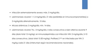  Infección extremadamente severa: máx. 5 mg/kg/día.
 Leishmaniasis visceral: 1-1,5 mg/kg/día, 21 días (preferible en inmunocomprometidos) o
3 mg/kg/día alternativamente, 10 días.
 Micosis sistémicas: 5 mg/kg/día, mín. 14 días.
 Leishmaniasis visceral. Tto.: 3 mg/kg/día, 5 días consecutivos o bien alternos durante 9
días (dosis total 15 mg/kg); en inmunodeprimidos con infección VIH: 3 mg/kg/día, 5-10
días consecutivos, (dosis total 15-30 mg/kg). Profilaxis 2 aria en infectados por VIH: 3
mg/kg cada 21 días (interrumpir según recomendaciones nacionales).
 