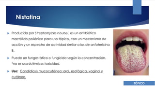 Nistatina
 Producida por Streptomyces noursei, es un antibiótico
macrólido poliénico para uso tópico, con un mecanismo de
acción y un espectro de actividad similar a los de anfotericina
B.
 Puede ser fungostático o fungicida según la concentración.
*no se usa sistémico: toxicidad.
 Uso: Candidiasis mucocutánea: oral, esofágica, vaginal y
cutánea.
TÓPICO
 