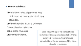  Farmacocinética:
Absorción: tubo digestivo es muy
mala a no ser que se den dosis muy
elevadas.
Administración: IM/IV o Cutánea.
*No se absorbe aplicada
sobre piel o mucosas.
Eliminación: renal.
Dosis: 1.000.000 U por vía oral c/6 horas.
En forma cutánea: pomada cada 8-12 horas
durante 2-4 semanas. Vaginal se usa
comprimidos antes de acostarse 12-24 horas
durante 14 semanas.
 