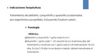  Indicaciones Terapéuticas
 Posología
Tratamiento de blefaritis, conjuntivitis y queratitis ocasionadas
por organismos susceptibles, incluyendo Fusarium solani.
Oftálmica.
 Blefaritis o conjuntivitis. 1 gota cada 4 o 6 h.
 Queratitis. 1 gota cada 1 - 2 h durante los 3 o 4 primeros días del
tratamiento y continuar con 1 gota cada 6 u 8 h/día durante 14 a 21
días. Si a los 7-10 días no se observa mejoría, deberá reevaluarse el
tratamiento.
 