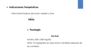  Indicaciones Terapéuticas
 Posología
Infecciones fúngicas de la piel, cabello y uñas.
TIÑAS
Vía Oral
Adultos: 500-1.000 mg/día.
Niños: 10 mg/kg/día; en dosis única o divididas (después de
las comidas).
 