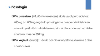 Vía parenteral (infusión intravenosa): dosis usual para adultos:
600mg a 1.800mg según la patología; se puede administrar en
una sola perfusión o dividida en varias al día; cada una no debe
contener más de 600mg.
Vía vaginal (óvulos): 1 óvulo por día al acostarse, durante 3 días
consecutivos.
 Posología
 
