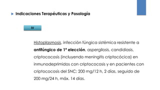 Indicaciones Terapéuticas y Posología
Histoplasmosis, infección fúngica sistémica resistente a
antifúngico de 1ª elección, aspergilosis, candidiasis,
criptococosis (incluyendo meningitis criptocócica) en
inmunodeprimidos con criptococosis y en pacientes con
criptococosis del SNC: 200 mg/12 h, 2 días, seguido de
200 mg/24 h, máx. 14 días.
IV
 