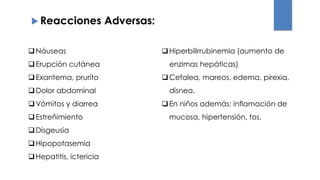  Reacciones Adversas:
Náuseas
Erupción cutánea
Exantema, prurito
Dolor abdominal
Vómitos y diarrea
Estreñimiento
Disgeusia
Hipopotasemia
Hepatitis, ictericia
Hiperbilirrubinemia (aumento de
enzimas hepáticas)
Cefalea, mareos, edema, pirexia,
disnea.
En niños además: inflamación de
mucosa, hipertensión, tos.
 