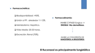  Farmacocinética:
 Biodisponibilidad: >90%.
 Unión a PP: alrededor 11-12%.
 Metabolismo: Hepático.
 Vida Media: 20-35 horas.
 Excreción: Renal (70%).
 Farmacodinamia:
INHIBE CYP450 fúngico ->
ENZIMA 14α-demetilasa.
INHIBE LA CONVERSIÓN DE
IANOSTEROL A ERGOSTEROL
El fluconazol es principalmente fungistático
 