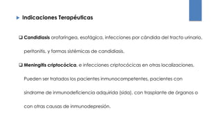  Indicaciones Terapéuticas
 Candidiasis orofaríngea, esofágica, infecciones por cándida del tracto urinario,
peritonitis, y formas sistémicas de candidiasis.
 Meningitis criptocócica, e infecciones criptocócicas en otras localizaciones.
Pueden ser tratados los pacientes inmunocompetentes, pacientes con
síndrome de inmunodeficiencia adquirida (sida), con trasplante de órganos o
con otras causas de inmunodepresión.
 
