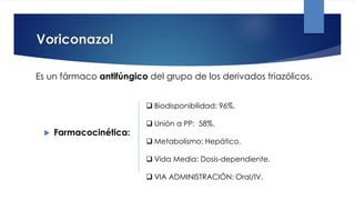 Voriconazol
 Farmacocinética:
 Biodisponibilidad: 96%.
 Unión a PP: 58%.
 Metabolismo: Hepático.
 Vida Media: Dosis-dependiente.
 VIA ADMINISTRACIÓN: Oral/IV.
Es un fármaco antifúngico del grupo de los derivados triazólicos.
 