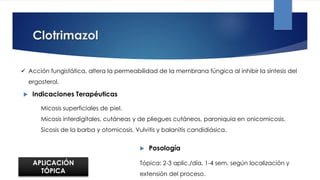 Clotrimazol
 Acción fungistática, altera la permeabilidad de la membrana fúngica al inhibir la síntesis del
ergosterol.
 Indicaciones Terapéuticas
 Posología
Micosis superficiales de piel.
Micosis interdigitales, cutáneas y de pliegues cutáneos, paroniquia en onicomicosis.
Sicosis de la barba y otomicosis. Vulvitis y balanitis candidiásica.
Tópica: 2-3 aplic./día, 1-4 sem, según localización y
extensión del proceso.
APLICACIÓN
TÓPICA
 