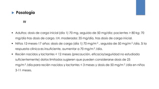  Posología
 Adultos: dosis de carga inicial (día 1) 70 mg, seguida de 50 mg/día; pacientes > 80 kg: 70
mg/día tras dosis de carga. I.H. moderada: 35 mg/día, tras dosis de carga inicial.
 Niños 12-meses-17 años: dosis de carga (día 1) 70 mg/m 2 , seguida de 50 mg/m 2 /día. Si la
respuesta clínica es insuficiente, aumentar a 70 mg/m 2 /día.
 Recién nacidos y lactantes < 12 meses (precaución, eficacia/seguridad no estudiada
suficientemente) datos limitados sugieren que pueden considerarse dosis de 25
mg/m 2 /día para recién nacidos y lactantes < 3 meses y dosis de 50 mg/m 2 /día en niños
3-11 meses.
IV
 