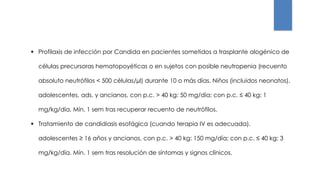  Profilaxis de infección por Candida en pacientes sometidos a trasplante alogénico de
células precursoras hematopoyéticas o en sujetos con posible neutropenia (recuento
absoluto neutrófilos < 500 células/µl) durante 10 o más días. Niños (incluidos neonatos),
adolescentes, ads. y ancianos, con p.c. > 40 kg: 50 mg/día; con p.c. ≤ 40 kg: 1
mg/kg/día. Mín. 1 sem tras recuperar recuento de neutrófilos.
 Tratamiento de candidiasis esofágica (cuando terapia IV es adecuada).
adolescentes ≥ 16 años y ancianos, con p.c. > 40 kg: 150 mg/día; con p.c. ≤ 40 kg: 3
mg/kg/día. Mín. 1 sem tras resolución de síntomas y signos clínicos.
 