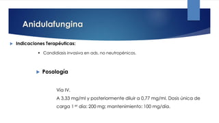 Anidulafungina
 Indicaciones Terapéuticas:
 Candidiasis invasiva en ads. no neutropénicos.
Vía IV.
A 3,33 mg/ml y posteriormente diluir a 0,77 mg/ml. Dosis única de
carga 1 er día: 200 mg; mantenimiento: 100 mg/día.
 Posología
 
