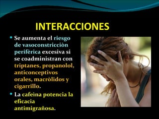 INTERACCIONES
 Se aumenta el riesgo
  de vasoconstricciòn
  perifèrica excesiva si
  se coadministran con
  triptanes, propanolol,
  anticonceptivos
  orales, macròlidos y
  cigarrillo.
 La cafeìna potencia la
  eficacia
  antimigrañosa.
 