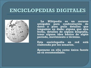 La  Wikipedia  es un recurso amigable para confrontación de datos y para pulir detalles que tengamos en duda: alguna que otra fecha, detalles de alguna biografía, tener alguna idea básica de algún período, movimiento o término. Esta enciclopedia en red está elaborada por los usuarios. Apoyarse en ella como única fuente no es recomendable. 