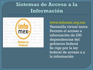 www.infomex.org.mx Ventanilla virtual única Permite el acceso a información de 230 dependencias del gobierno federal Se rige por la ley federal de acceso a a la información 