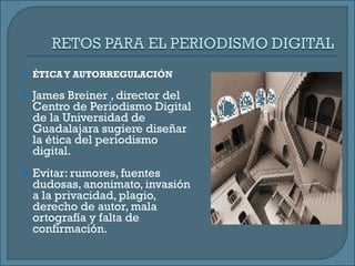 ÉTICA Y AUTORREGULACIÓN James Breiner , director del Centro de Periodismo Digital de la Universidad de Guadalajara sugiere diseñar la ética del periodismo digital. Evitar: rumores, fuentes dudosas, anonimato, invasión a la privacidad, plagio, derecho de autor, mala ortografía y falta de confirmación.  