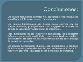 Las nuevas tecnologías digitales y el crecimiento exponencial de la red ha multiplicado el número de emisores. Los medios tradicionales aún buscan cómo convivir con los nuevos emisores, principalmente los bloggers: la mayoría ha dejado de ignorarlos y ahora tratan de integrarlos. Para distinguirse de los reporteros ciudadanos, los periodistas deben apoyarse en la credibilidad  que ha cultivado su medio o ellos mismos, así como en una capacitación intensa en el manejo de nuevas herramientas. Las mismas herramientas digitales han multiplicado la cantidad de información y velocidad con la que puede transmitir un solo  reportero, así como los lugares desde donde puede transmitir. 