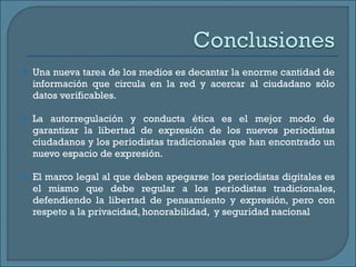 Una nueva tarea de los medios es decantar la enorme cantidad de información que circula en la red y acercar al ciudadano sólo datos verificables. La autorregulación y conducta ética es el mejor modo de garantizar la libertad de expresión de los nuevos periodistas ciudadanos y los periodistas tradicionales que han encontrado un nuevo espacio de expresión.  El marco legal al que deben apegarse los periodistas digitales es el mismo que debe regular a los periodistas tradicionales, defendiendo la libertad de pensamiento y expresión, pero con respeto a la privacidad, honorabilidad,  y seguridad nacional  