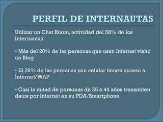 Utilizar un Chat Room, actividad del 58% de los Internautas •  Más del 20% de las personas que usan Internet visitó un Blog •  El 29% de las personas con celular tienen acceso a Internet/WAP •  Casi la mitad de personas de 35 a 44 años transmiten datos por Internet en su PDA/Smartphone 