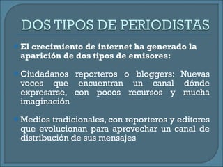 El crecimiento de internet ha generado la aparición de dos tipos de emisores:  Ciudadanos reporteros o bloggers: Nuevas voces que encuentran un canal dónde expresarse, con pocos recursos y mucha imaginación Medios tradicionales, con reporteros y editores que evolucionan para aprovechar un canal de distribución de sus mensajes 