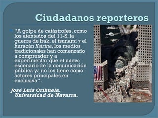 “ A golpe de catástrofes, como los atentados del 11-S, la guerra de Irak, el tsunami y el huracán  Katrina , los medios tradicionales han comenzado a comprender y a experimentar que el nuevo escenario de la comunicación pública ya no los tiene como actores principales en exclusiva “.  José Luis Orihuela. Universidad de Navarra.  