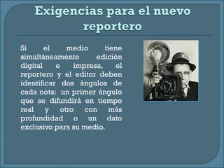 Si el medio tiene simultáneamente edición digital e impresa, el reportero y el editor deben identificar dos ángulos de cada nota:  un primer ángulo que se difundirá en tiempo real y otro con más profundidad o un dato exclusivo para su medio. 