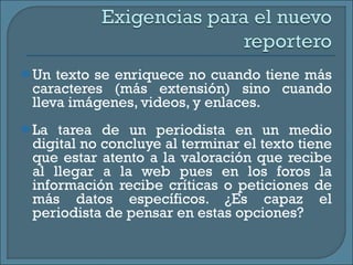 Un texto se enriquece no cuando tiene más caracteres (más extensión) sino cuando lleva imágenes, videos, y enlaces.  La tarea de un periodista en un medio digital no concluye al terminar el texto tiene que estar atento a la valoración que recibe al llegar a la web pues en los foros la información recibe críticas o peticiones de más datos específicos. ¿Es capaz el periodista de pensar en estas opciones? 