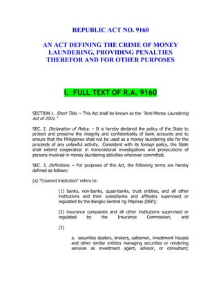 REPUBLIC ACT NO. 9160
AN ACT DEFINING THE CRIME OF MONEY
LAUNDERING, PROVIDING PENALTIES
THEREFOR AND FOR OTHER PURPOSES
I. FULL TEXT OF R.A. 9160
SECTION 1. Short Title. – This Act shall be known as the "Anti-Money Laundering
Act of 2001."
SEC. 2. Declaration of Policy. – It is hereby declared the policy of the State to
protect and preserve the integrity and confidentiality of bank accounts and to
ensure that the Philippines shall not be used as a money laundering site for the
proceeds of any unlawful activity. Consistent with its foreign policy, the State
shall extend cooperation in transnational investigations and prosecutions of
persons involved in money laundering activities wherever committed.
SEC. 3. Definitions. – For purposes of this Act, the following terms are hereby
defined as follows:
(a) "Covered institution" refers to:
(1) banks, non-banks, quasi-banks, trust entities, and all other
institutions and their subsidiaries and affiliates supervised or
regulated by the Bangko Sentral ng Pilipinas (BSP);
(2) insurance companies and all other institutions supervised or
regulated by the Insurance Commission; and
(3)
a. securities dealers, brokers, salesmen, investment houses
and other similar entities managing securities or rendering
services as investment agent, advisor, or consultant;
 