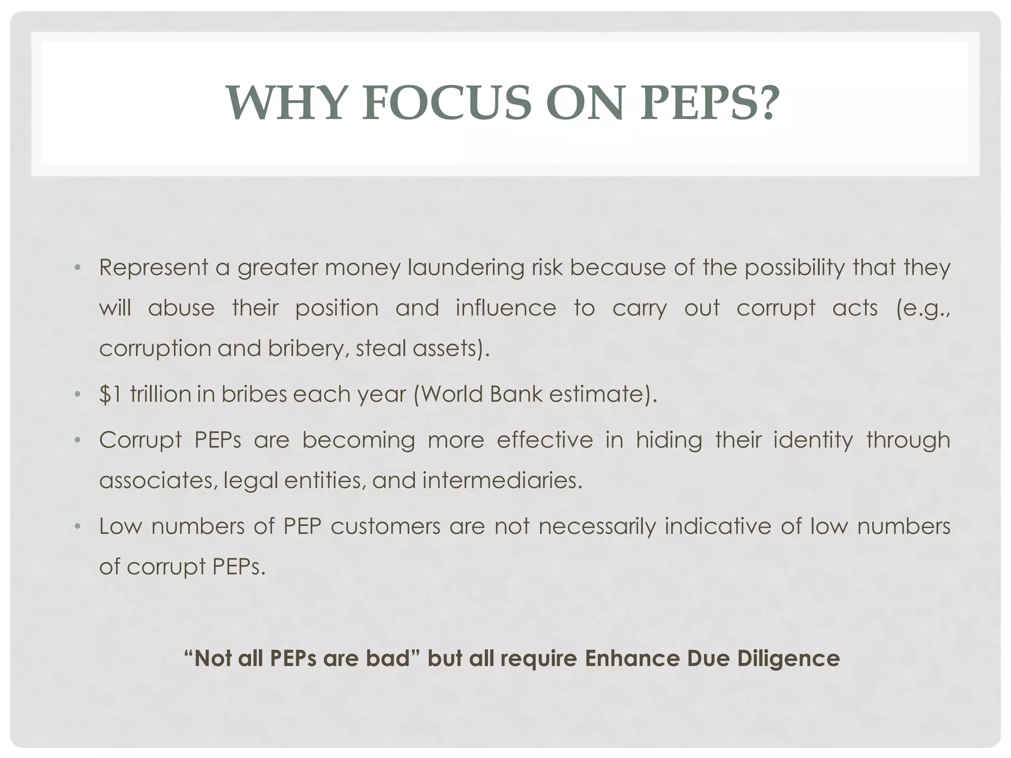 WHY FOCUS ON PEPS?


• Represent a greater money laundering risk because of the possibility that they
  will abuse their position and influence to carry out corrupt acts (e.g.,
  corruption and bribery, steal assets).

• $1 trillion in bribes each year (World Bank estimate).

• Corrupt PEPs are becoming more effective in hiding their identity through
  associates, legal entities, and intermediaries.

• Low numbers of PEP customers are not necessarily indicative of low numbers
  of corrupt PEPs.



          “Not all PEPs are bad” but all require Enhance Due Diligence
 