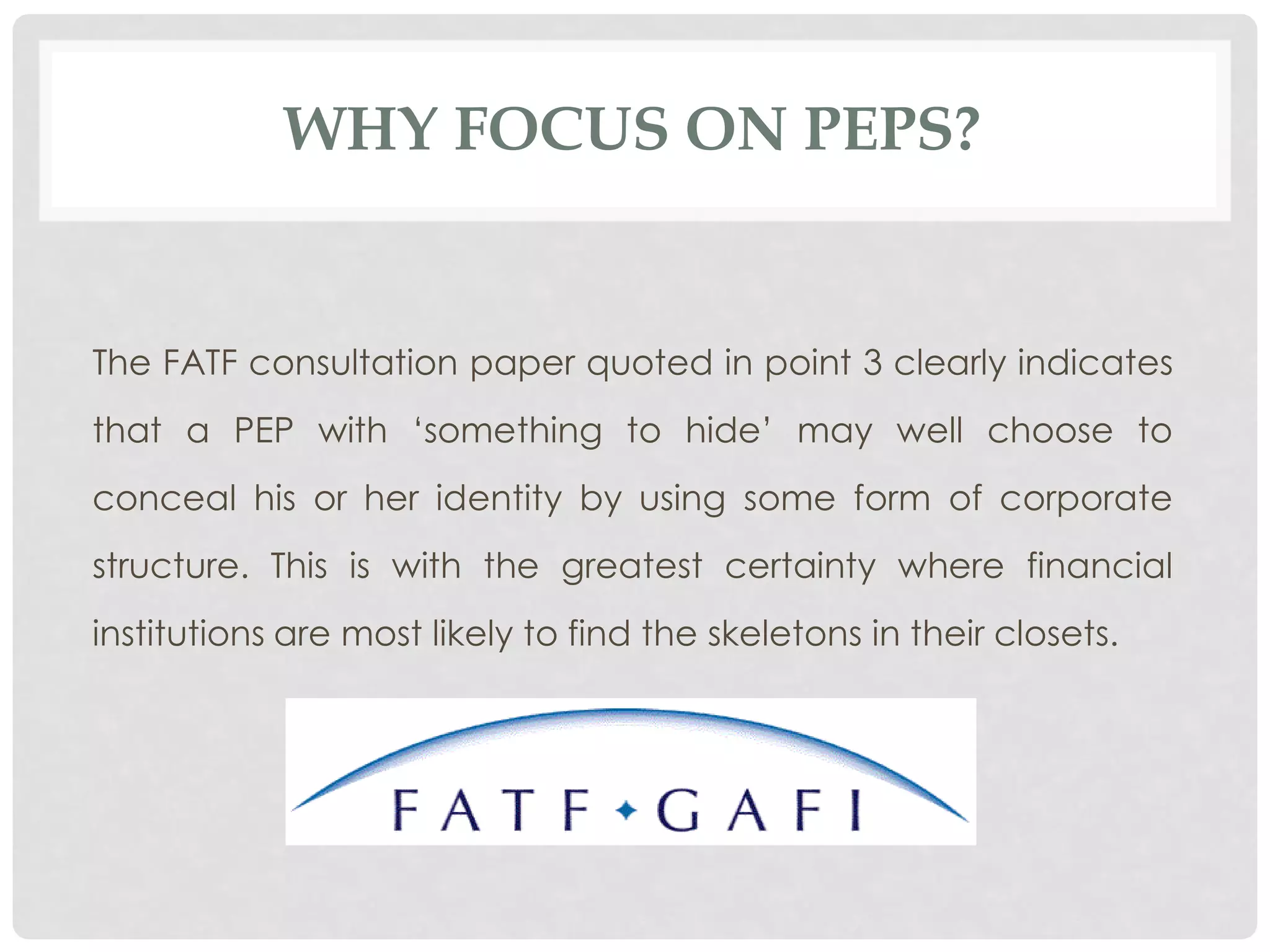 WHY FOCUS ON PEPS?


The FATF consultation paper quoted in point 3 clearly indicates
that a PEP with „something to hide‟ may well choose to
conceal his or her identity by using some form of corporate
structure. This is with the greatest certainty where financial
institutions are most likely to find the skeletons in their closets.
 