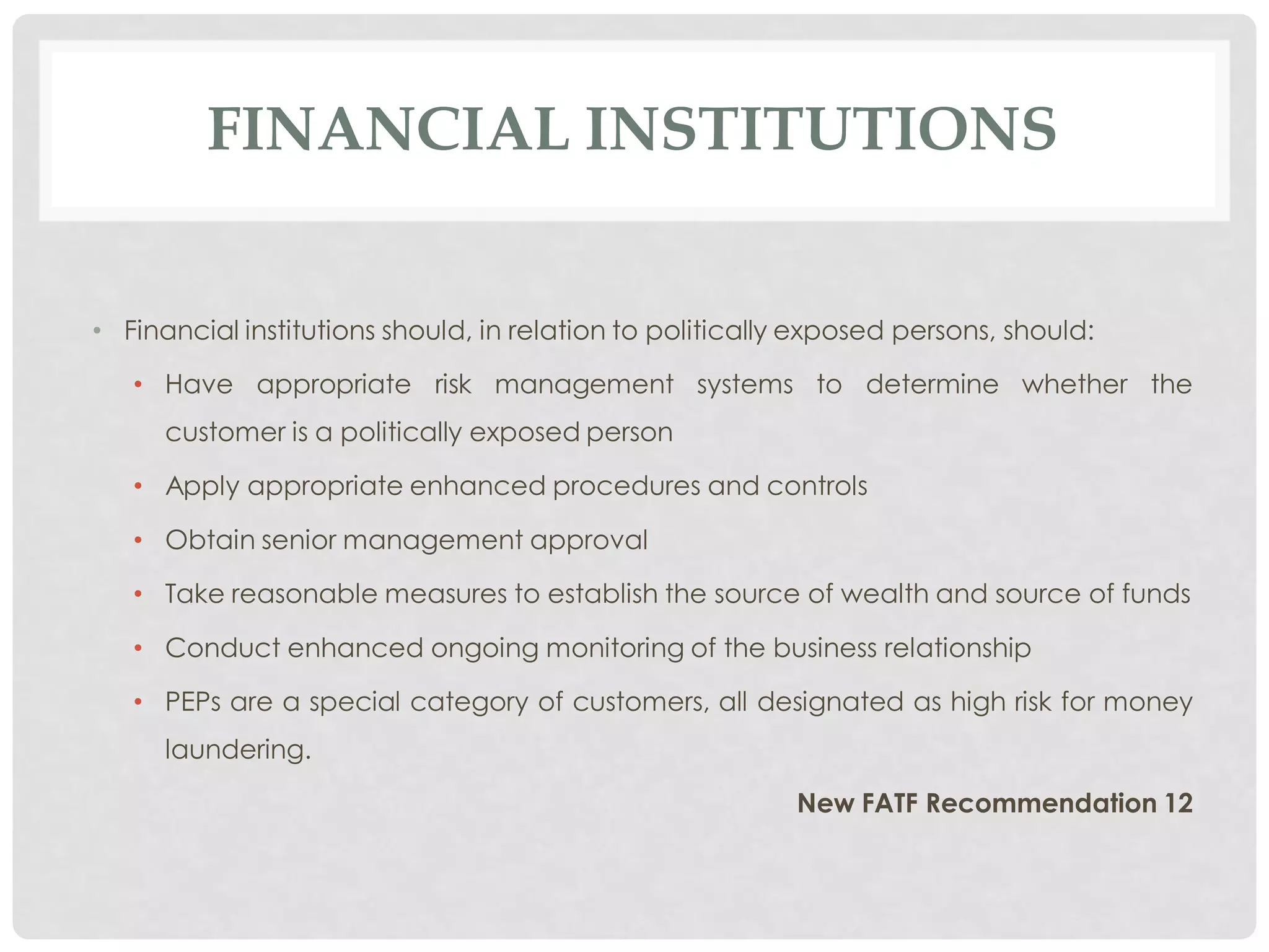 FINANCIAL INSTITUTIONS


• Financial institutions should, in relation to politically exposed persons, should:

   • Have appropriate risk management systems to determine whether the
      customer is a politically exposed person

   • Apply appropriate enhanced procedures and controls

   • Obtain senior management approval

   • Take reasonable measures to establish the source of wealth and source of funds

   • Conduct enhanced ongoing monitoring of the business relationship

   • PEPs are a special category of customers, all designated as high risk for money
      laundering.

                                                           New FATF Recommendation 12
 