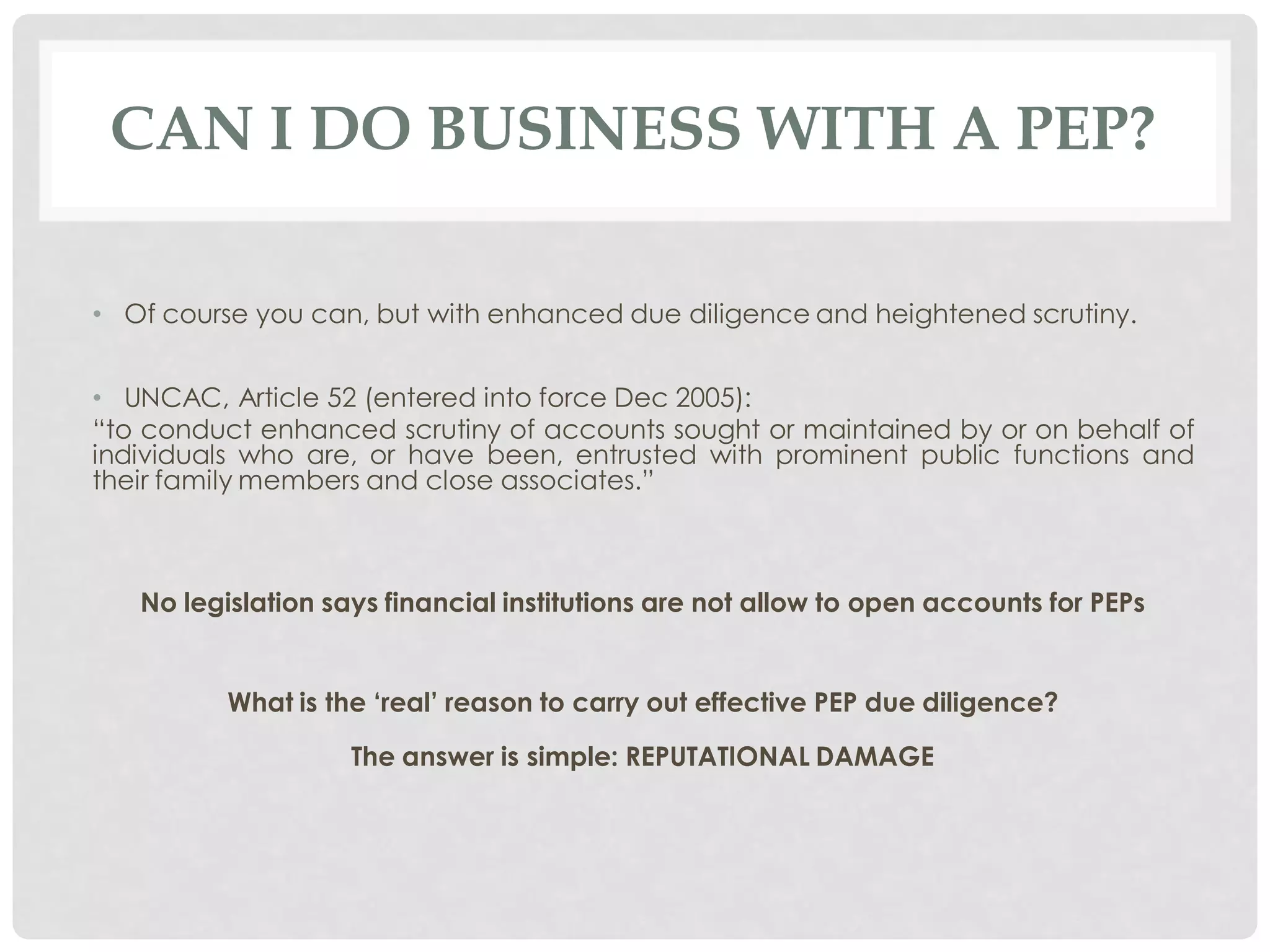 CAN I DO BUSINESS WITH A PEP?

• Of course you can, but with enhanced due diligence and heightened scrutiny.


• UNCAC, Article 52 (entered into force Dec 2005):
“to conduct enhanced scrutiny of accounts sought or maintained by or on behalf of
individuals who are, or have been, entrusted with prominent public functions and
their family members and close associates.”



   No legislation says financial institutions are not allow to open accounts for PEPs


          What is the „real‟ reason to carry out effective PEP due diligence?

                    The answer is simple: REPUTATIONAL DAMAGE
 