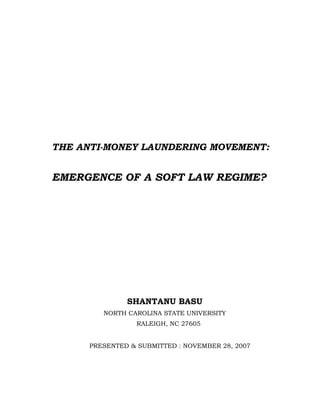 THE ANTI-MONEY LAUNDERING MOVEMENT:


EMERGENCE OF A SOFT LAW REGIME?




               SHANTANU BASU
         NORTH CAROLINA STATE UNIVERSITY
                 RALEIGH, NC 27605


      PRESENTED & SUBMITTED : NOVEMBER 28, 2007
 