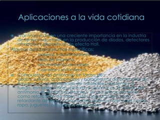 Aplicaciones a la vida cotidianaEl antimonio tiene una creciente importancia en la industria de semiconductores en la producción de diodos, detectores infrarrojos y dispositivos de efecto Hall.Algunas aplicaciones más específicas:        baterías y acumuladores        tipos de imprenta        recubrimiento de cables        cojinetes y rodamientosCompuestos de antimonio en forma de óxidos, sulfuros, antimoniatos y halogenuros de antimonio se emplean en la fabricación de materiales resistentes al fuego, esmaltes, vidrios, pinturas y cerámicas. El trióxido de antimonio es el más importante y se usa principalmente como retardante de llama. Estas aplicaciones como retardante de llama comprenden distintos mercados como ropa, juguetes, o cubiertas de asientos.