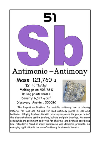 51
Antimonio –Antimony
Mass: 121,760 u
[Kr] 4d10
5s2 
5p3
 
Melting point: 903,78 K
Boiling point: 1860 K
Density: 6,697 g·cm-3
Discovery: Anonim , 3000BC
The largest applications for metallic antimony are as alloying
material for lead and tin and for lead antimony plates in lead-acid
batteries. Alloying lead and tin with antimony improves the properties of
the alloys which are used in solders, bullets and plain bearings. Antimony
compounds are prominent additives for chlorine- and bromine-containing
fire retardants found in many commercial and domestic products. An
emerging application is the use of antimony in microelectronics.
 