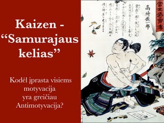 Kaizen - 
“Samurajaus 
kelias” 
Kodėl įprasta visiems 
motyvacija 
yra greičiau 
Antimotyvacija? 
 
