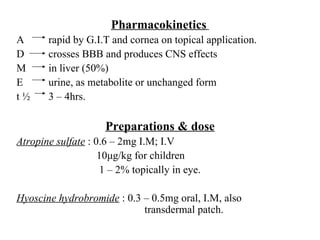 Pharmacokinetics   A rapid by G.I.T and cornea on topical application. D crosses BBB and produces CNS effects M in liver (50%) E urine, as metabolite or unchanged form t ½  3 – 4hrs. Preparations & dose Atropine sulfate  : 0.6 – 2mg I.M; I.V   10 μ g/kg for children   1 – 2% topically in eye. Hyoscine hydrobromide  : 0.3 – 0.5mg oral, I.M, also  transdermal patch. 