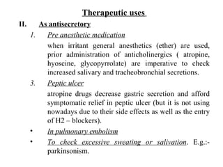 Therapeutic uses   As antisecretory Pre anesthetic medication when irritant general anesthetics (ether) are used, prior administration of anticholinergics ( atropine, hyoscine, glycopyrrolate) are imperative to check increased salivary and tracheobronchial secretions. Peptic ulcer atropine drugs decrease gastric secretion and afford symptomatic relief in peptic ulcer (but it is not using nowadays due to their side effects as well as the entry of H2 – blockers). In pulmonary embolism To check excessive sweating or salivation . E.g.:- parkinsonism. 