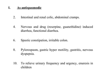As antispasmodic Intestinal and renal colic, abdominal cramps. Nervous and drug (reserpine, guanethidine) induced diarrhea, functional diarrhea. Spastic constipation, irritable colon. Pylorospasm, gastric hyper motility, gastritis, nervous dyspepsia. To relieve urinary frequency and urgency, enuresis in children 