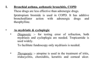 Bronchial asthma, asthmatic bronchitis, COPD These drugs are less effective than adrenergic drugs. Ipratropium bromide is used in COPD. It has additive bronchodilator action with adrenergic drugs and theophylline. As mydriatic & cycloplegic   Diagnostic  :- for testing error of refraction, both mydriasis and cycloplegia are needed. Tropicamide is used widely. To facilitate fundoscopy only mydriasis is needed. Therapeutic  :- atropine is used in the treatment of iritis, iridocyclitis, choroiditis, keratitis and corneal ulcer. 