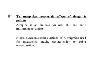To antagonize muscarinic effects of drugs & poisons Atropine is an antidote for anti chE and early mushroom poisoning. It also block muscarinic actions of neostigmine used for myasthenia gravis, decurarization or cobra envenomation. 