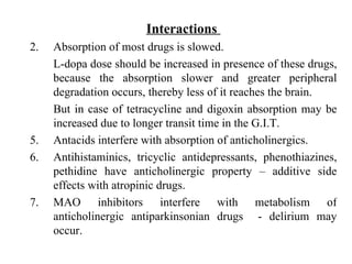 Interactions  Absorption of most drugs is slowed.  L-dopa dose should be increased in presence of these drugs, because the absorption slower and greater peripheral degradation occurs, thereby less of it reaches the brain. But in case of tetracycline and digoxin absorption may be increased due to longer transit time in the G.I.T. Antacids interfere with absorption of anticholinergics. Antihistaminics, tricyclic antidepressants, phenothiazines, pethidine have anticholinergic property – additive side effects with atropinic drugs. MAO inhibitors interfere with metabolism of anticholinergic antiparkinsonian drugs  - delirium may occur.  