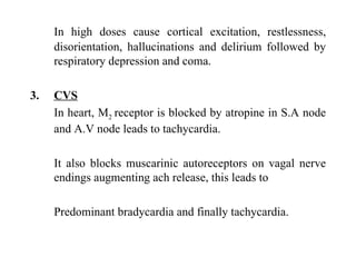 In high doses cause cortical excitation, restlessness, disorientation, hallucinations and delirium followed by respiratory depression and coma. CVS In heart, M 2  receptor is blocked by atropine in S.A node and A.V node leads to tachycardia. It also blocks muscarinic autoreceptors on vagal nerve endings augmenting ach release, this leads to  Predominant bradycardia and finally tachycardia. 