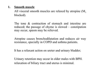 Smooth muscle All visceral smooth muscles are relaxed by atropine (M 3  blocked). The tone & contraction of stomach and intestine are reduced; the passage of chyme is slowed – constipation may occur, spasm may be relieved. Atropine causes bronchodilatation and reduces air way resistance, specially in COPD and asthma patients. It has a relaxant action on ureter and urinary bladder; Urinary retention may occur in older males with BPH. relaxation of biliary tract and uterus is minimal. 