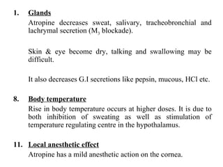 Glands Atropine decreases sweat, salivary, tracheobronchial and lachrymal secretion (M 3  blockade). Skin & eye become dry, talking and swallowing may be difficult. It also decreases G.I secretions like pepsin, mucous, HCl etc. Body temperature Rise in body temperature occurs at higher doses. It is due to both inhibition of sweating as well as stimulation of temperature regulating centre in the hypothalamus. Local anesthetic effect Atropine has a mild anesthetic action on the cornea. 