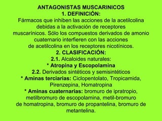 ANTAGONISTAS MUSCARINICOS 1. DEFINICIÓN: Fármacos que inhiben las acciones de la acetilcolina debidas a la activación de receptores muscarínicos. Sólo los compuestos derivados de amonio cuaternario interfieren con las acciones de acetilcolina en los receptores nicotínicos. 2. CLASIFICACIÓN: 2.1.  Alcaloides naturales: * Atropina y Escopolamina 2.2.  Derivados sintéticos y semisintéticos * Aminas terciarias:  Ciclopentolato, Tropicamida, Pirenzepina, Homatropina * Aminas cuaternarias:  bromuro de ipratropio, metilbromuro de escopolamina, metil-bromuro de homatropina, bromuro de propantelina, bromuro de metantelina. 