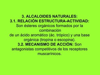 3. ALCALOIDES NATURALES: 3.1. RELACIÓN ESTRUCTURA-ACTIVIDAD:  Son ésteres orgánicos formados por la  combinación d e un ácido aromático (ác. trópico) y una base orgánica (tropina o escopina). 3.2. MECANISMO DE ACCIÓN:  Son antagonistas competitivos de los receptores muscarínicos. 