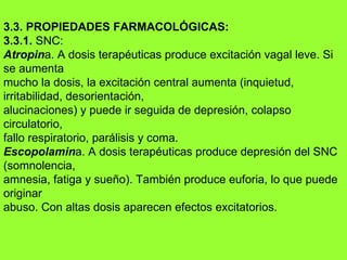 3.3. PROPIEDADES FARMACOLÓGICAS: 3.3.1.  SNC: Atropin a. A dosis terapéuticas produce excitación va g al leve. Si se aumenta mucho la dosis, la excitación central aumenta (inquietud, irritabilidad, desorientación, alucinaciones) y puede ir seguida de depresión, colapso circulatorio, fallo respiratorio, parálisis y coma. Escopolamin a. A dosis terapéuticas produce depresión del SNC (somnolencia, amnesia, fatiga y sueño). También produce euforia, lo que puede originar abuso. Con altas dosis aparecen efectos excitatorios. 