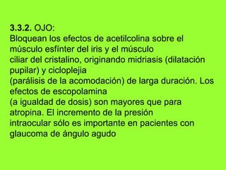 3.3.2.  OJO: Bloquean los efectos de acetilcolina sobre el músculo esfínter del iris y el músculo ciliar del cristalino, originando midriasis (dilatación pupilar) y cicloplejia (parálisis de la acomodación) de larga duración. Los efectos de escopolamina (a igualdad de dosis) son mayores que para atropina. El incremento de la presión intraocular sólo es importante en pacientes con glaucoma de ángulo  agudo 