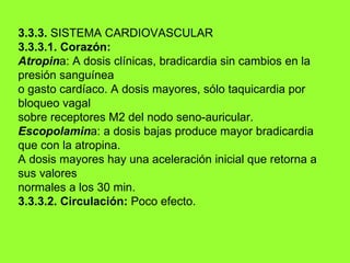 3.3.3.  SISTEMA CARDIOVASCULAR 3.3.3.1. Corazón: Atropin a: A dosis clínicas, bradicardia sin cambios en la presión sanguínea o gasto cardíaco. A dosis mayores, sólo taquicardia por bloqueo vagal sobre receptores M2 del nodo seno-auricular. Escopolamin a: a dosis bajas produce mayor bradicardia que con la atropina. A dosis mayores hay una aceleración inicial que retorna a sus valores normales a los 30 min. 3.3.3.2. Circulación:  Poco efecto. 