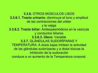 3.3.6.  OTROS MÚSCULOS LISOS 3.3.6.1. Tracto urinario:  disminuye el tono y amplitud de las contracciones del uréter y la vejiga 3.3.6.2. Tracto biliar:  Antiespasmódicos en la vesícula y conductos biliares 3.3.6.3. Útero:  Variable 3.3.7.  GLÁNDULAS SUDORÍPARAS Y TEMPERATURA: A dosis bajas inhiben la actividad de las glándulas sudoríparas y a dosis tóxicas la inhibición de la sudoración conduce a un aumento de la Temperatura corporal. 
